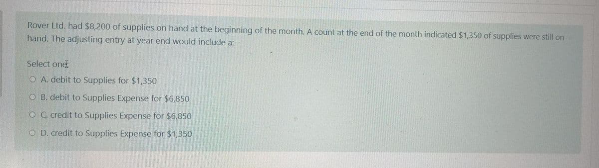 Rover Ltd. had $8,200 of supplies on hand at the beginning of the month. A count at the end of the month indicated $1,350 of supplies were still on
hand. The adjusting entry at year end would include a:
Select one:
O A. debit to Supplies for $1,350
OB. debit to Supplies Expense for $6,850
OC. credit to Supplies Expense for $6,850
OD. credit to Supplies Expense for $1,350