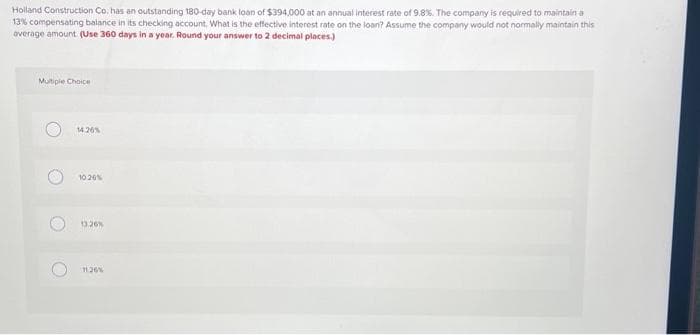 Holland Construction Co. has an outstanding 180-day bank loan of $394,000 at an annual interest rate of 9.8%. The company is required to maintain a
13% compensating balance in its checking account. What is the effective interest rate on the loan? Assume the company would not normally maintain this
average amount (Use 360 days in a year. Round your answer to 2 decimal places.)
Multiple Choice
14.26%
1026%
13.26%
11:26%