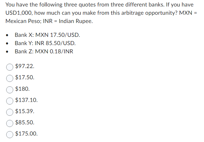 You have the following three quotes from three different banks. If you have
USD1,000, how much can you make from this arbitrage opportunity? MXN =
Mexican Peso; INR = Indian Rupee.
Bank X: MXN 17.50/USD.
Bank Y: INR 85.50/USD.
Bank Z: MXN 0.18/INR
$97.22.
$17.50.
$180.
$137.10.
$15.39.
$85.50.
$175.00.