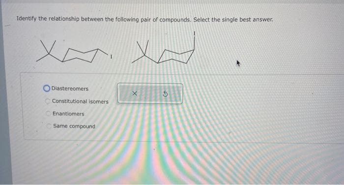 Identify the relationship between the following pair of compounds. Select the single best answer.
XA
Diastereomers
Constitutional isomers
Enantio
Same compound
xx
X
3