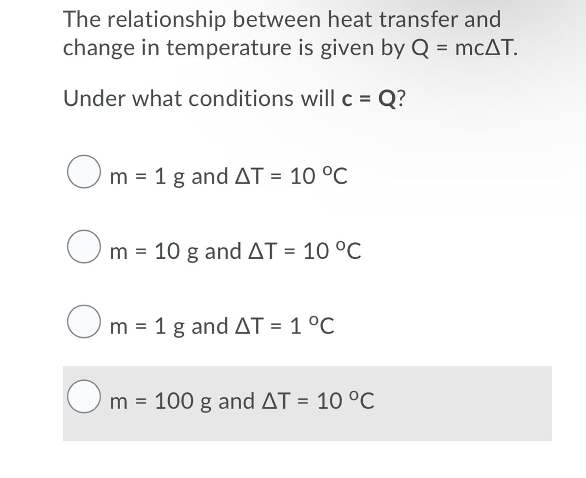 The relationship between heat transfer and
change in temperature is given by Q = mcAT.
%3D
Under what conditions will c = Q?
O m = 1 g and AT = 10 °C
O
m = 10 g and AT = 10 °C
%3D
O m = 1 g and AT = 1 °C
%3D
m = 100 g and AT = 10 °C
