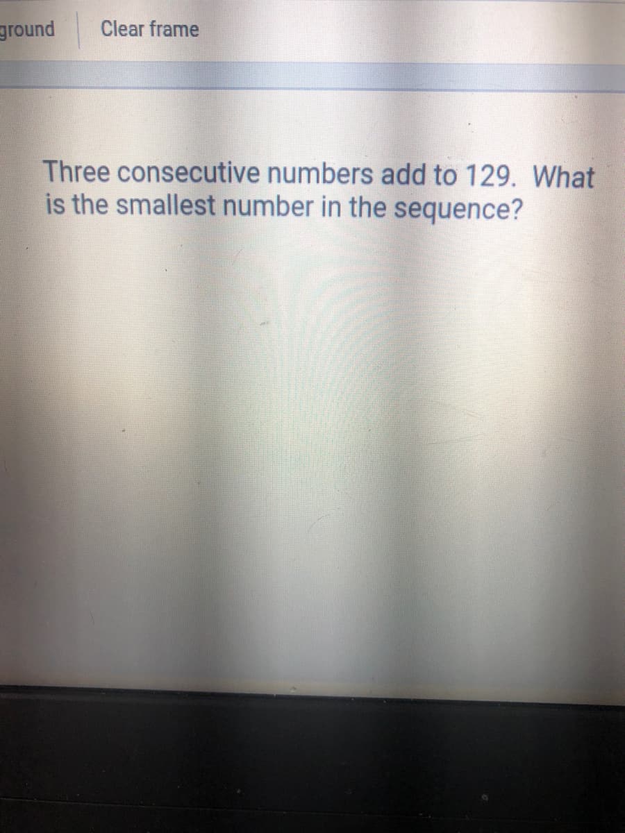 ground
Clear frame
Three consecutive numbers add to 129. What
is the smallest number in the sequence?
