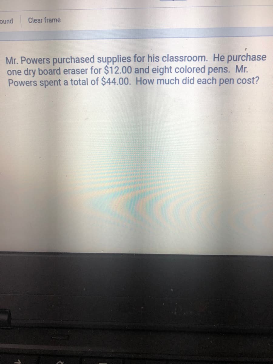 ound
Clear frame
Mr. Powers purchased supplies for his classroom. He purchase
one dry board eraser for $12.00 and eight colored pens. Mr.
Powers spent a total of $44.00. How much did each pen cost?
