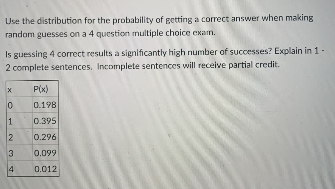 Use the distribution for the probability of getting a correct answer when making
random guesses on a 4 question multiple choice exam.
Is guessing 4 correct results a significantly high number of successes? Explain in 1-
2 complete sentences. Incomplete sentences will receive partial credit.
P(x)
0.198
1
0.395
0.296
0.099
4
0.012
