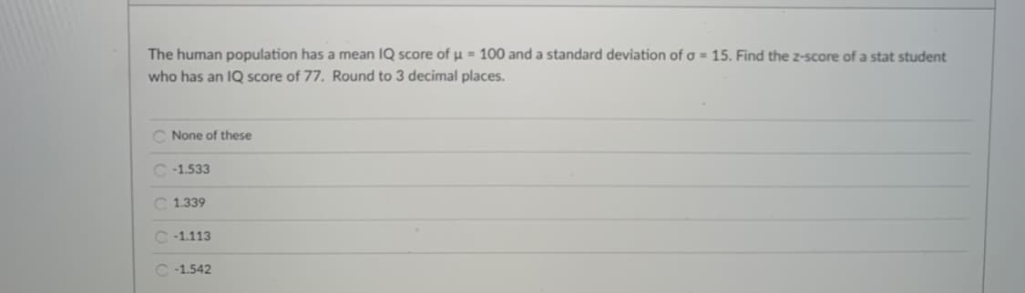 The human population has a mean IQ score of u = 100 and a standard deviation of a = 15. Find the z-score of a stat student
who has an IQ score of 77. Round to 3 decimal places.
C None of these
C -1.533
C 1.339
C -1.113
C -1.542
