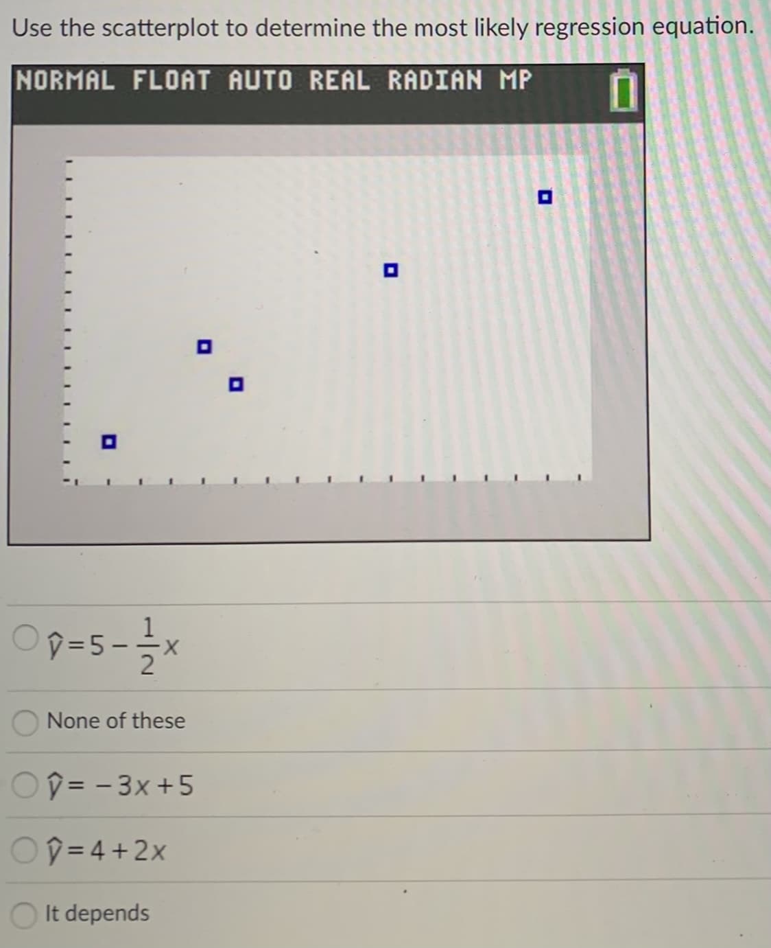 Use the scatterplot to determine the most likely regression equation.
NORMAL FLOAT AUTO REAL RADIAN MP
Op=5-*
None of these
Oî = - 3x +5
%3D
OD = 4 +2x
It depends
1/2
