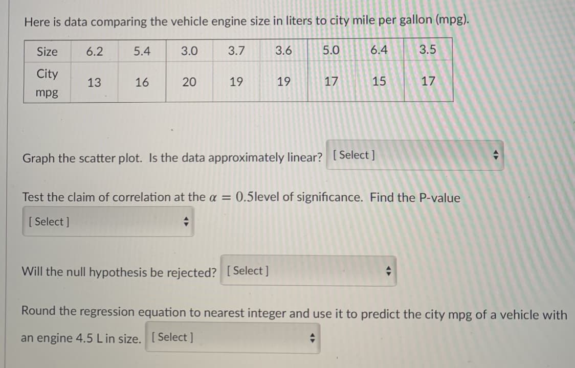 Here is data comparing the vehicle engine size in liters to city mile per gallon (mpg).
Size
6.2
5.4
3.0
3.7
3.6
5.0
6.4
3.5
City
13
16
20
19
19
17
15
17
mpg
Graph the scatter plot. Is the data approximately linear? [ Select ]
Test the claim of correlation at the a = 0.5level of significance. Find the P-value
[ Select ]
Will the null hypothesis be rejected? [Select]
Round the regression equation to nearest integer and use it to predict the city mpg of a vehicle with
an engine 4.5 Lin size. [ Select ]
