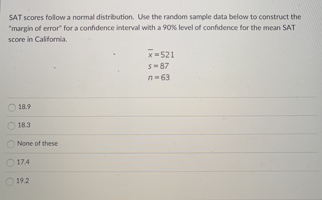 SAT scores follow a normal distribution. Use the random sample data below to construct the
"margin of error" for a confidence interval with a 90% level of confidence for the mean SAT
score in California.
x = 521
s= 87
n=63
18.9
18.3
None of these
17.4
19.2
