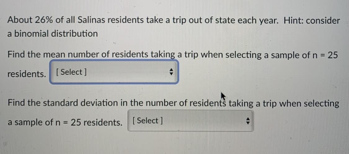 About 26% of all Salinas residents take a trip out of state each year. Hint: consider
a binomial distribution
Find the mean number of residents taking a trip when selecting a sample of n = 25
%3D
residents. [ Select ]
Find the standard deviation in the number of residents taking a trip when selecting
a sample of n = 25 residents. [ Select ]
%3D
