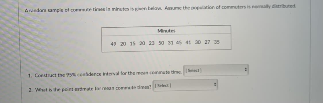 A random sample of commute times in minutes is given below. Assume the population of commuters is normally distributed.
Minutes
49 20 15 20 23 50 31 45 41 30 27 35
1. Construct the 95% confidence interval for the mean commute time. [ Select ]
2. What is the point estimate for mean commute times? [ Select ]
