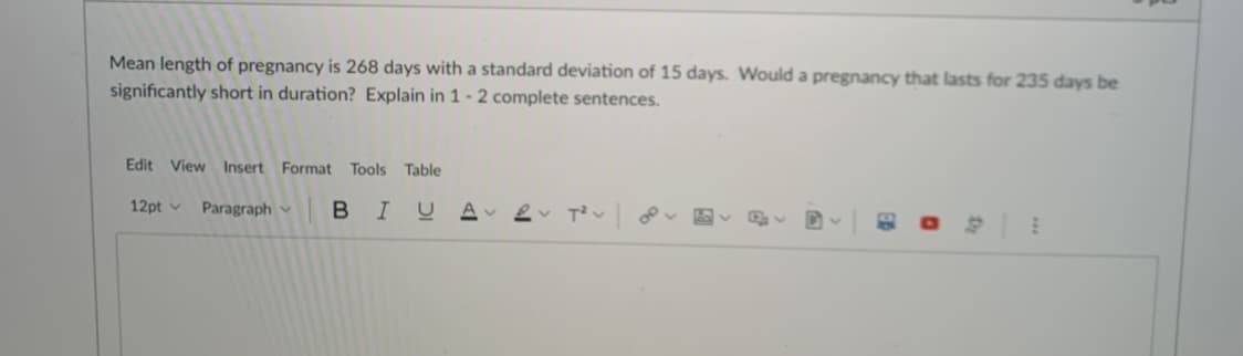 Mean length of pregnancy is 268 days with a standard deviation of 15 days. Would a pregnancy that lasts for 235 days be
significantly short in duration? Explain in 1 - 2 complete sentences.
Edit View Insert Format Tools Table
12pt v
Paragraph
BIU A 2
