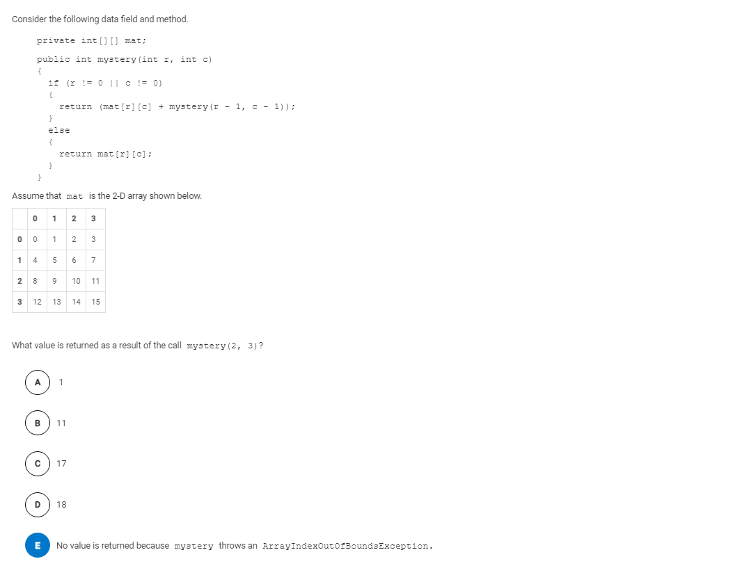 Consider the following data field and method.
private int [] [] mat;
public int mystery (int r, int c)
if (r != 0 || c != 0)
return (mat [r] [c] + mystery (r - 1, c - 1)):
else
return mat [r] [c];
Assume that mat is the 2-D array shown below.
1
0 0 1 2
3
1 4 5 6
7
2 8
10
11
12 13
14
15
What value is returned as a result of the call mystery (2, 3)?
A
B
11
18
No value is returned because mystery throws an ArrayIndexOutOfBoundsException.
