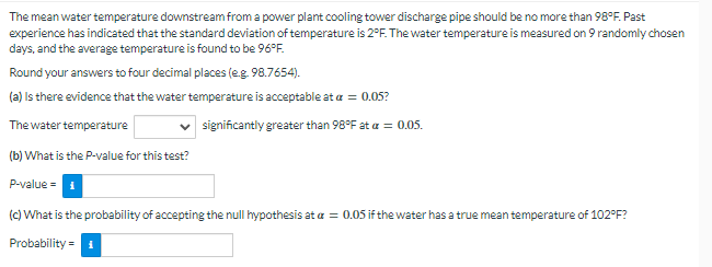 The mean water temperature downstream from a power plant cooling tower discharge pipe should be no more than 98°F. Past
experience has indicated that the standard deviation of temperature is 2°F. The water temperature is measured on 9 randomly chosen
days, and the average temperature is found to be 96°F.
Round your answers to four decimal places (e.g. 98.7654).
(a) Is there evidence that the water temperature is acceptable at a = 0.05?
The water temperature
significantly greater than 98°F at a = 0.05.
(b) What is the P-value for this test?
P-value=
(c) What is the probability of accepting the null hypothesis at a = 0.05 if the water has a true mean temperature of 102°F?
Probability = 1