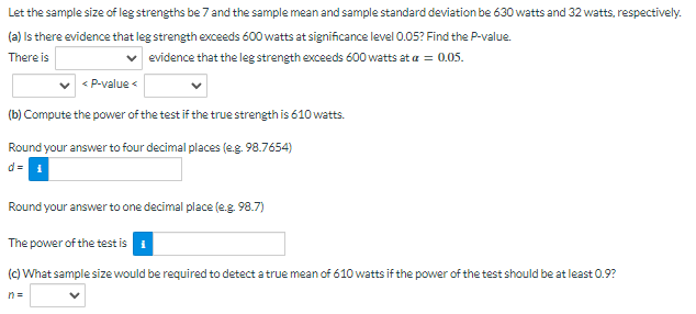 Let the sample size of leg strengths be 7 and the sample mean and sample standard deviation be 630 watts and 32 watts, respectively.
(a) Is there evidence that leg strength exceeds 600 watts at significance level 0.05? Find the P-value.
There is
evidence that the leg strength exceeds 600 watts at a = 0.05.
< P-value <
(b) Compute the power of the test if the true strength is 610 watts.
Round your answer to four decimal places (e.g. 98.7654)
d=1
Round your answer to one decimal place (e.g. 98.7)
The power of the test is
(c) What sample size would be required to detect a true mean of 610 watts if the power of the test should be at least 0.9?
n=