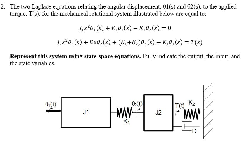 2. The two Laplace equations relating the angular displacement, 01(s) and 02(s), to the applied
torque, T(s), for the mechanical rotational system illustrated below are equal to:
Jıs?0, (s) + K,0,(s) – K,02(s) = 0
J2s202(s) + Ds02(s) + (K1+K2)02(s) – K,0,(s) = T(s)
Represent this system using state-space equations. Fully indicate the output, the input, and
the state variables.
01(t)
02(t)
K2
T(t)
J1
J2
K1
D
