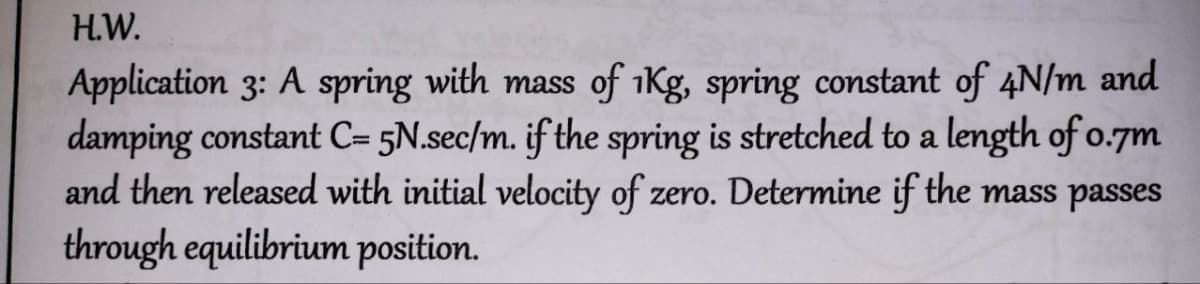 H.W.
Application 3: A spring with mass of 1Kg, spring constant of 4N/m and
damping constant C= 5N.sec/m. if the spring is stretched to a length of 0.7m
and then released with initial velocity of zero. Determine if the mass passes
through equilibrium position.