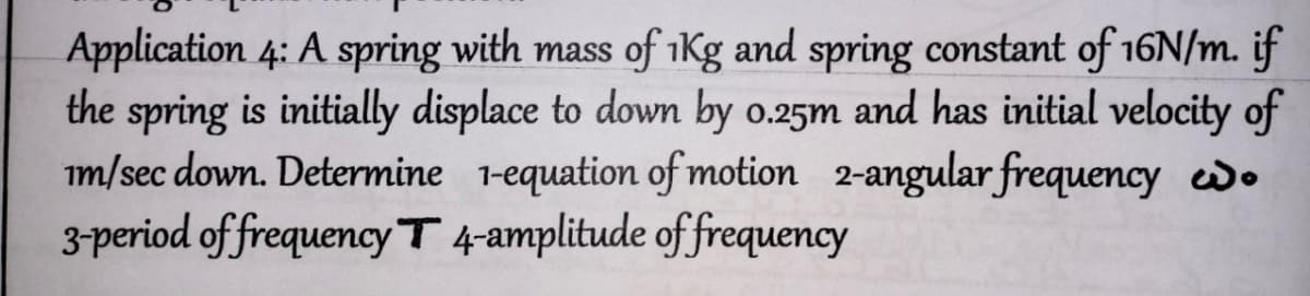 Application 4: A spring with mass of 1Kg and spring constant of 16N/m. if
the spring is initially displace to down by 0.25m and has initial velocity of
im/sec down. Determine 1-equation of motion 2-angular frequency o
3-period of frequency T 4-amplitude of frequency