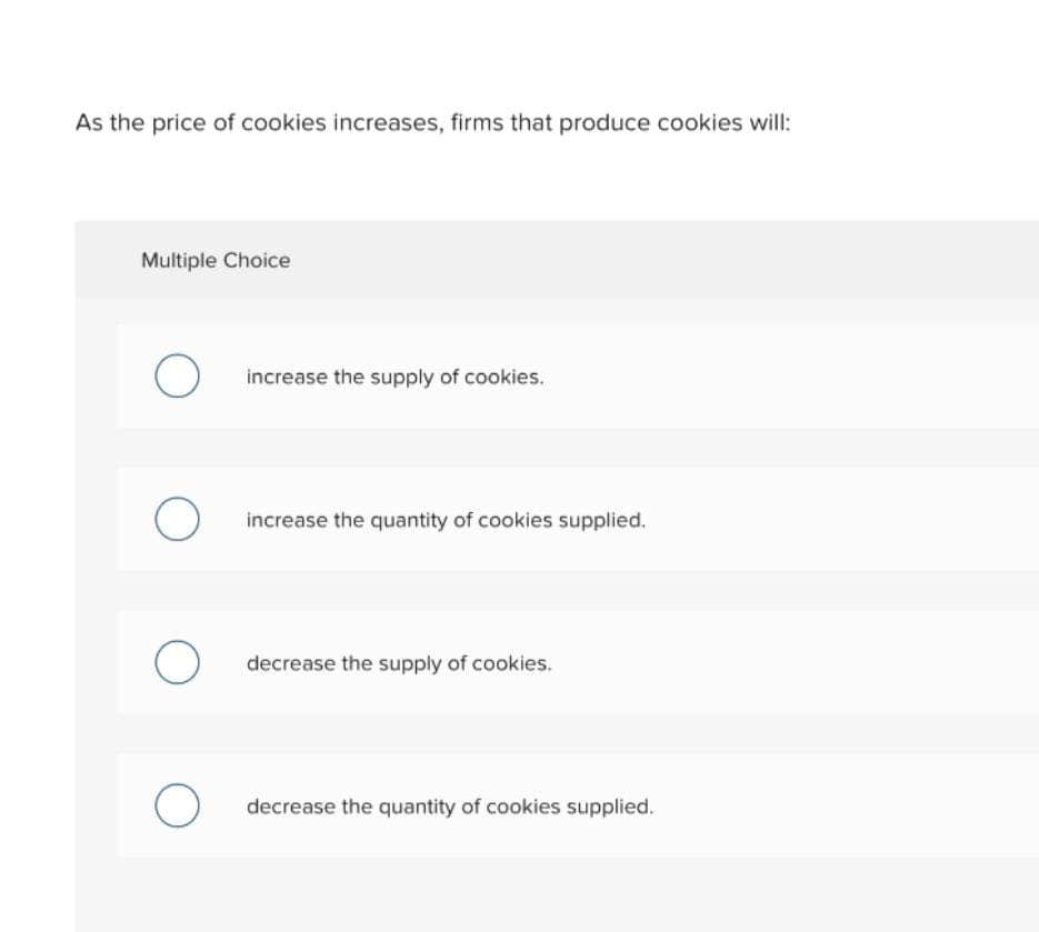 As the price of cookies increases, firms that produce cookies will:
Multiple Choice
O
O
O
O
increase the supply of cookies.
increase the quantity of cookies supplied.
decrease the supply of cookies.
decrease the quantity of cookies supplied.