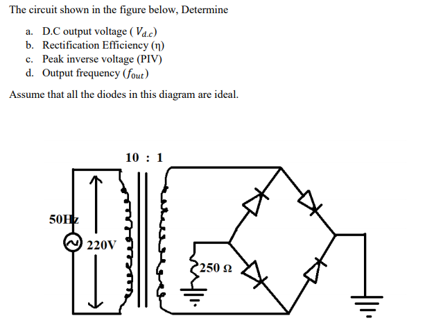 The circuit shown in the figure below, Determine
a. D.C output voltage ( Va.c)
b. Rectification Efficiency (n)
c. Peak inverse voltage (PIV)
d. Output frequency (fout)
Assume that all the diodes in this diagram are ideal.
10 : 1
50HZ
220V
250 2
