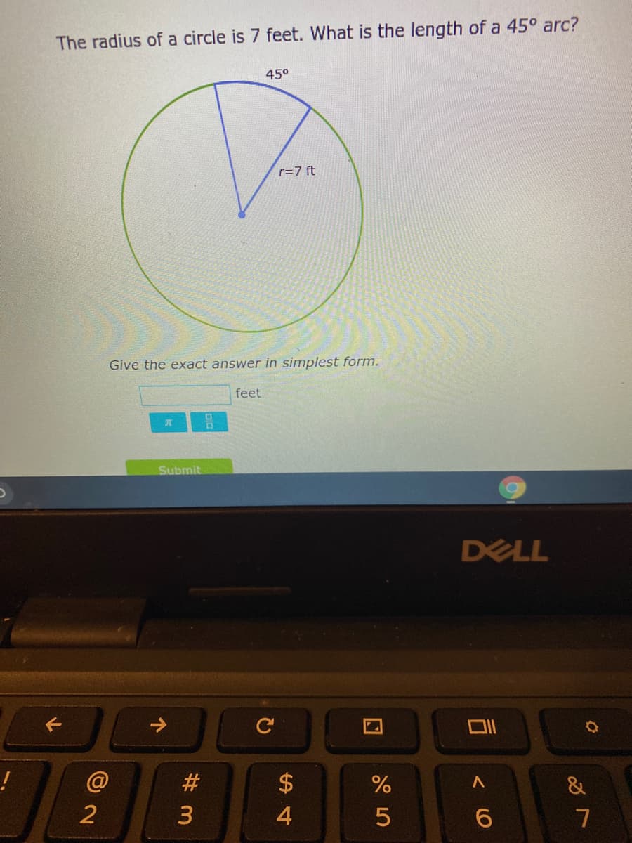 The radius of a circle is 7 feet. What is the length of a 45° arc?
450
r=7 ft
Give the exact answer in simplest form.
feet
Submit
DELL
@
#
$
&
2
3
4
7
个
