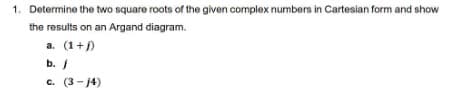 1. Determine the two square roots of the given complex numbers in Cartesian form and show
the results on an Argand diagram.
a. (1+j)
b. /
c. (3-14)