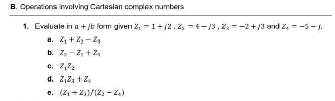 B. Operations involving Cartesian complex numbers
1. Evaluate in a + jb form given Z, =1+ j2 , Z2 = 4 - j3, Z3 = -2+ j3 and Z4 = -5 - j.
a. Z1 + Z2 - Z3
b. Z2 - Z1 + Z4
c. Z,Z2
d. Z,Z3 + Z4
e. (Z1 + Z3)/(Z2 - Z4)
