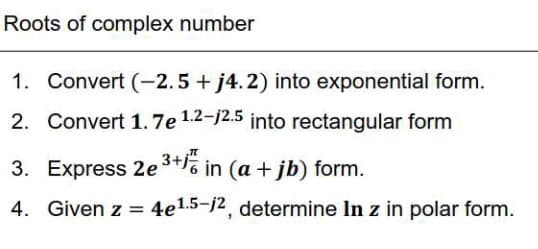 Roots of complex number
1. Convert (-2.5 + j4.2) into exponential form.
2. Convert 1.7e 1.2-j2.5 into rectangular form
3. Express 2e ³+1 in (a + jb) form.
4. Given z = 4e1.5-j2, determine In z in polar form.