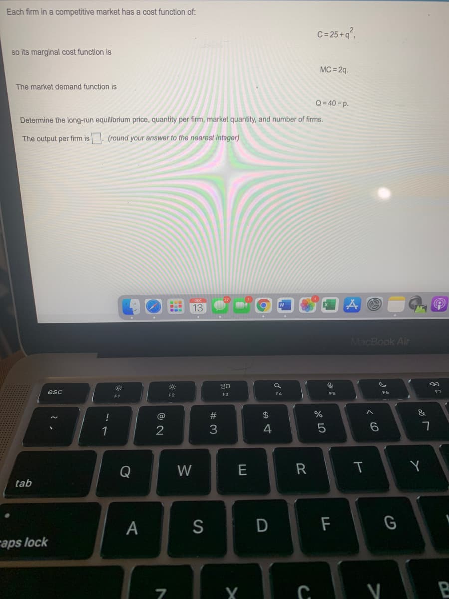 Each firm in a competitive market has a cost function of:
C=25+g°,
so its marginal cost function is
MC = 2q.
The market demand function is
Q= 40-p.
Determine the long-run equilibrium price, quantity per firm, market quantity, and number of firms.
The output per firm is . (round your answer to the nearest integer)
13
MacBook Air
esc
F4
F5
F6
F7
F2
F3
!
@
23
2$
&
1
2
3
4
Q
W
E
R
T
tab
A
S
F
G
caps lock
