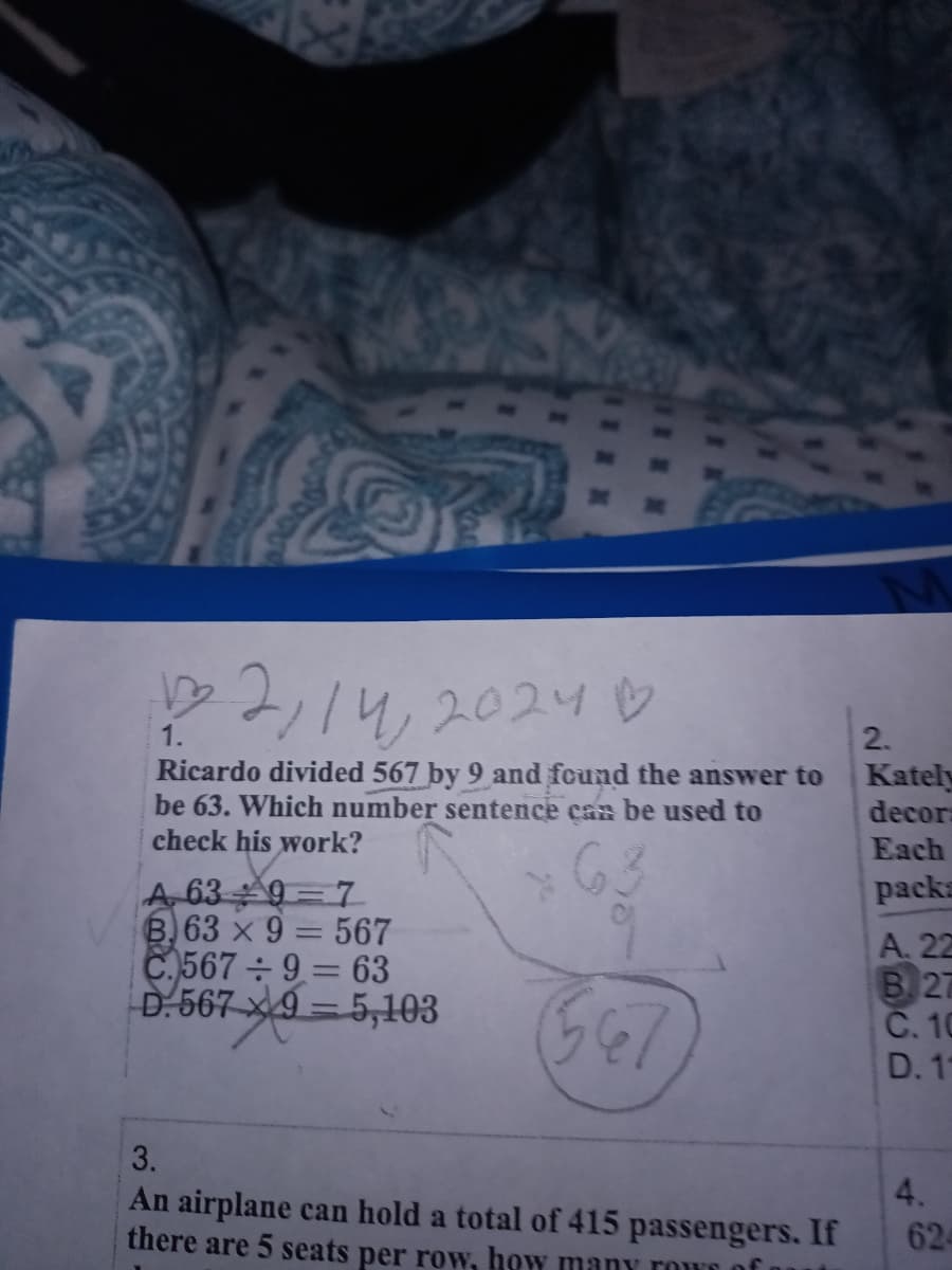 000000
12, 14, 20241
1.
Ricardo divided 567 by 9 and found the answer to
be 63. Which number sentence can be used to
check his work?
A 639-7
B.63 x 9 = 567
C.567÷9 = 63
D. 567
7x9=5,103
3.
An airplane can hold a total of 415 passengers. If
there are 5 seats per row, how many row of
2.
Kately
decor
Each
packs
A. 22
B. 27
C. 10
D. 1
4.
624