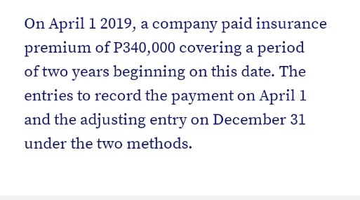 On April 1 2019, a company paid insurance
premium of P340,000 covering a period
of two years beginning on this date. The
entries to record the payment on April 1
and the adjusting entry on December 31
under the two methods.
