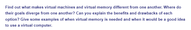 Find out what makes virtual machines and virtual memory different from one another. Where do
their goals diverge from one another? Can you explain the benefits and drawbacks of each
option? Give some examples of when virtual memory is needed and when it would be a good idea
to use a virtual computer.
