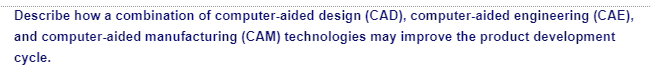 Describe how a combination of computer-aided design (CAD), computer-aided engineering (CAE),
and computer-aided manufacturing (CAM) technologies may improve the product development
cycle.