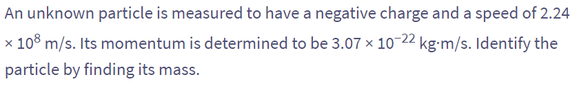 An unknown particle is measured to have a negative charge and a speed of 2.24
x 108 m/s. Its momentum is determined to be 3.07 × 10-22 kg-m/s. Identify the
particle by finding its mass.