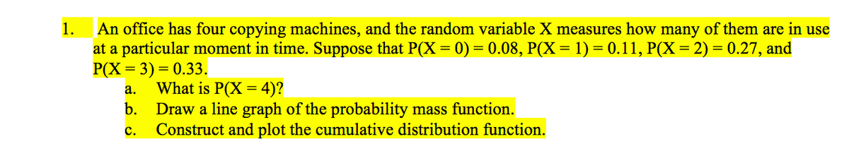 1.
An office has four copying machines, and the random variable X measures how many of them are in use
at a particular moment in time. Suppose that P(X = 0) = 0.08, P(X= 1) = 0.11, P(X= 2) = 0.27, and
P(X = 3) = 0.33.
What is P(X = 4)?
Draw a line graph of the probability mass function.
Construct and plot the cumulative distribution function.
а.
b.
с.
