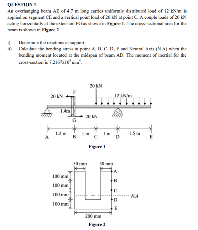 QUESTION 1
An overhanging beam AE of 4.7 m long carries uniformly distributed load of 12 kN/m is
applied on segment CE and a vertical point load of 20 kN at point C. A couple loads of 20 kN
acting horizontally at the extension FG as shown in Figure 1. The cross-sectional area for the
beam is shown in Figure 2.
Determine the reactions at support.
i)
ii) Calculate the bending stress at point A, B, C, D, E and Neutral Axis (N.A) when the
bending moment located at the midspan of beam AD. The moment of inertial for the
cross-section is 7.2167x10 mm“.
20 kN
F
20 kN
12 kN/m
1.4m
20 kN
G
1 m
B
1.2 m
1m
1.5 m
A
E
Figure 1
50 mm
50 mm
A
100 mm
B
100 mm
C
-- N.A
D
100 mm
100 mm
E
200 mm
Figure 2
