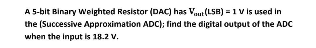 A 5-bit Binary Weighted Resistor (DAC) has Vout(LSB) = 1 V is used in
the (Successive Approximation ADC); find the digital output of the ADC
when the input is 18.2 V.
