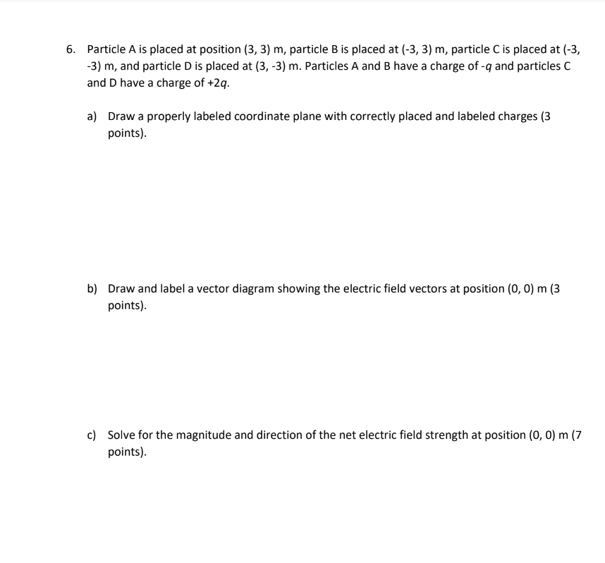 6. Particle A is placed at position (3, 3) m, particle B is placed at (-3, 3) m, particle C is placed at (-3,
-3) m, and particle D is placed at (3, -3) m. Particles A and B have a charge of -q and particles C
and D have a charge of +2q.
a) Draw a properly labeled coordinate plane with correctly placed and labeled charges (3
points).
b) Draw and label a vector diagram showing the electric field vectors at position (0, 0) m (3
points).
c) Solve for the magnitude and direction of the net electric field strength at position (0, 0) m (7
points).