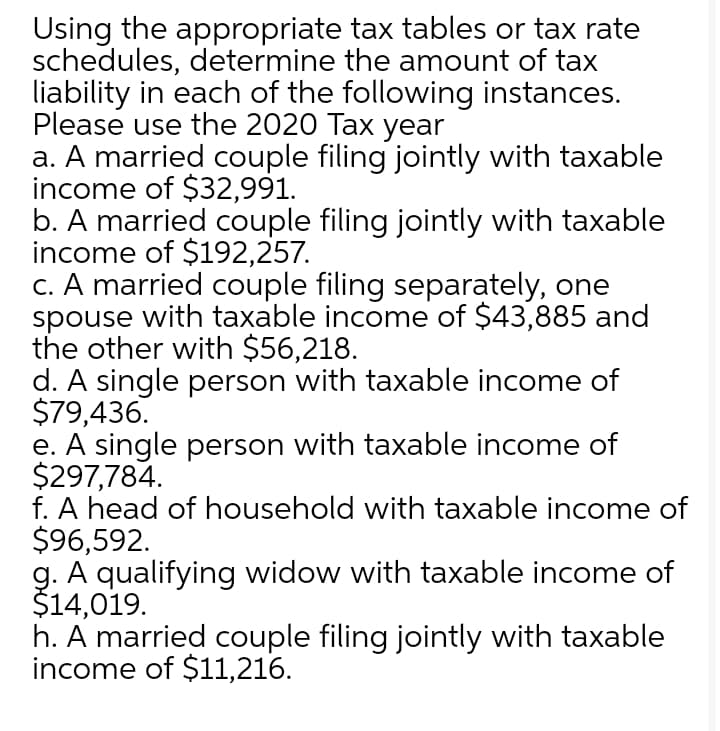 Using the appropriate tax tables or tax rate
schedules, determine the amount of tax
liability in each of the following instances.
Please use the 2020 Tax year
a. A married couple filing jointly with taxable
income of $32,991.
b. A married couple filing jointly with taxable
income of $192,257.
c. A married couple filing separately, one
spouse with taxable income of $43,885 and
the other with $56,218.
d. A single person with taxable income of
$79,436.
e. A single person with taxable income of
$297,784.
f. A head of household with taxable income of
$96,592.
g. A qualifying widow with taxable income of
$14,019.
h. A married couple filing jointly with taxable
income of $11,216.
