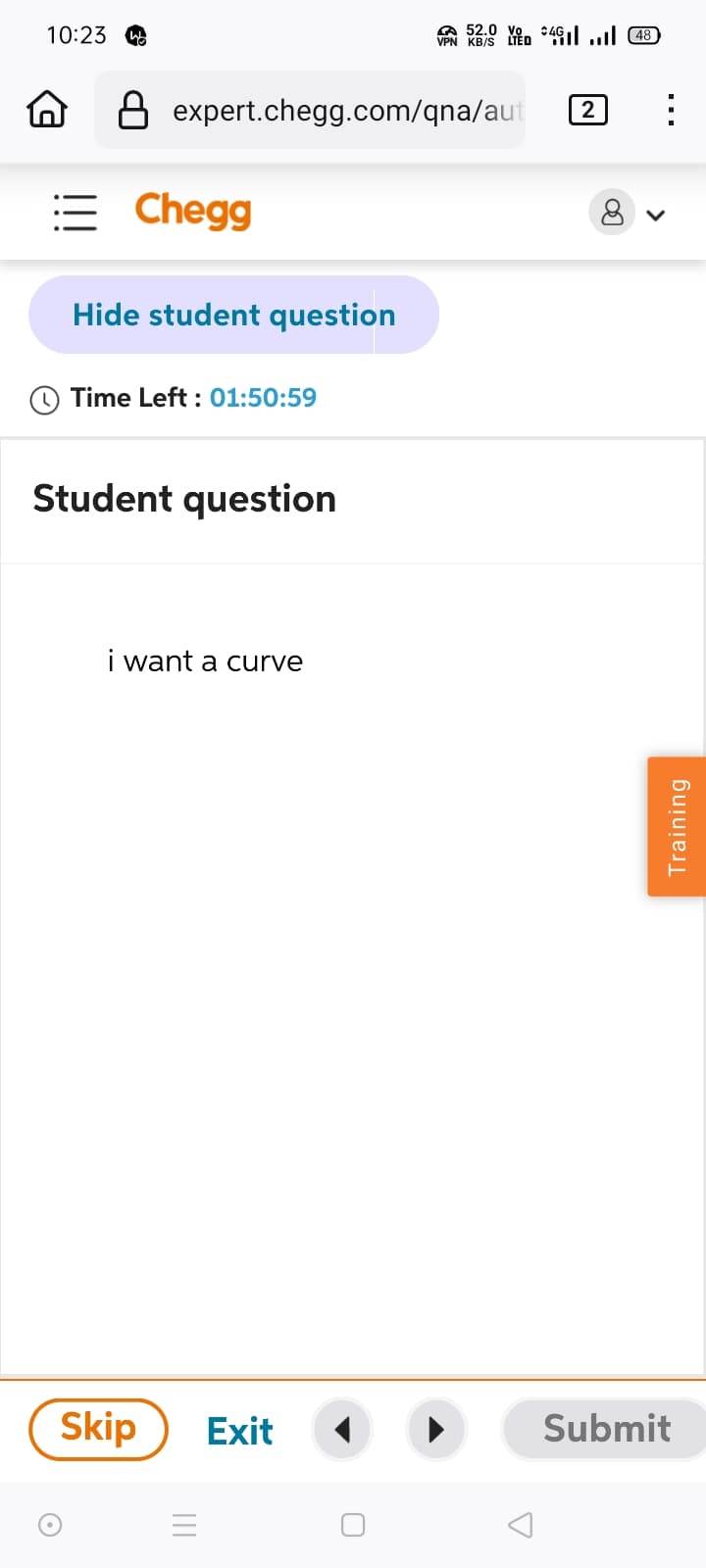 10:23 w
52.0
VPN KB/S LIED 448
B expert.chegg.com/qna/aut
= Chegg
Hide student question
2
>
Time Left: 01:50:59
Student question
i want a curve
Skip
Exit
Submit
=
Training