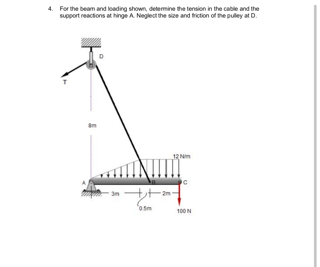 4.
For the beam and loading shown, determine the tension in the cable and the
support reactions at hinge A. Neglect the size and friction of the pulley at D.
8m
12 N/m
C
3m + 2m
'0.5m
100 N
