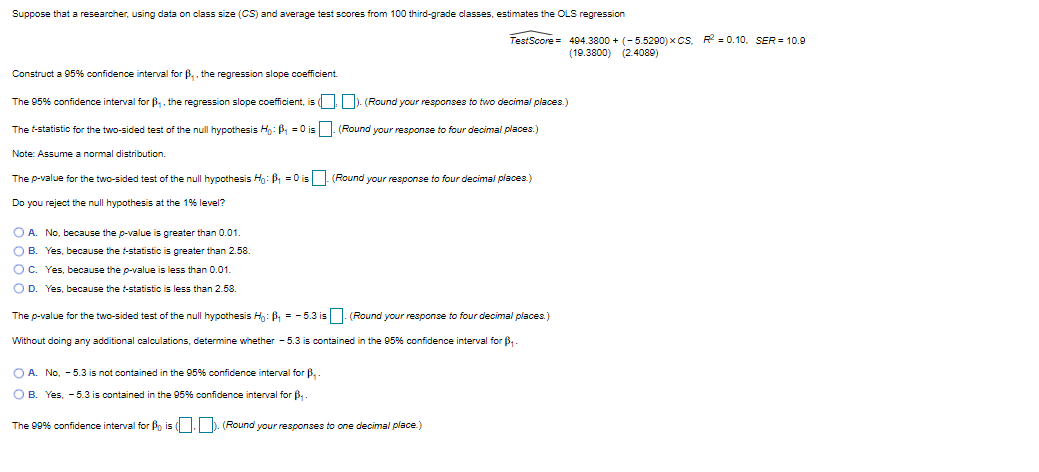 Suppose that a researcher, using data on class size (CS) and average test scores from 100 third-grade classes, estimates the OLS regression
TestScore = 494.3800 + (-5.5290) x CS. R = 0.10. SER = 10.9
(19.3800) (2.4089)
Construct a 95% confidence interval for B,. the regression slope coefficient.
The 95% confidence interval for B. the regression slope coefficient, is ( ). (Round your responses to two decimal places.)
The t-statistic for the two-sided test of the null hypothesis Ho: B, = 0 is |. (Round your response to four decimal places.)
Note: Assume a normal distribution.
The p-value for the two-sided test of the null hypothesis H: B =0 is (Round your response to four decimal places)
Do you reject the null hypothesis at the 1% level?
O A. No, because the p-value is greater than 0.01.
O B. Yes, because the t-statistic is greater than 2.58.
OC. Yes, because the p-value is less than 0.01.
O D. Yes, because the t-statistic is less than 2.58.
The p-value for the two-sided test of the null hypothesis H: B = -5.3 is . (Round your response to four decimal places.)
Without doing any additional calculations, determine wihether - 5.3 is contained in the 95% confidence interval for B-
O A. No, - 5.3 is not contained in the 95% confidence interval for B,.
O B. Yes, - 5.3 is contained in the 95% confidence interval for B,
The 99% confidence interval for Bo is (. ). (Round your responses to one decimal piace.)
