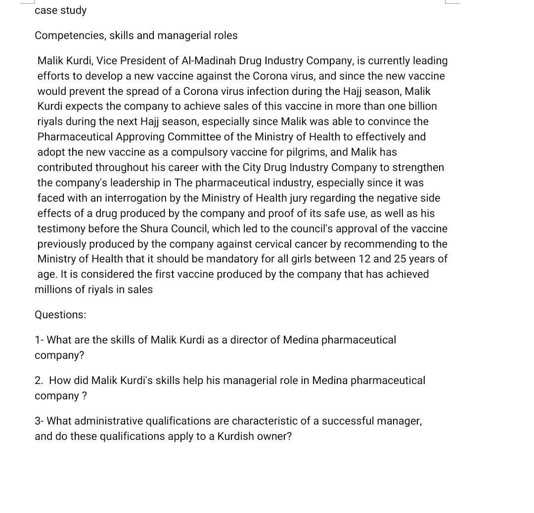 case study
Competencies, skills and managerial roles
Malik Kurdi, Vice President of Al-Madinah Drug Industry Company, is currently leading
efforts to develop a new vaccine against the Corona virus, and since the new vaccine
would prevent the spread of a Corona virus infection during the Hajj season, Malik
Kurdi expects the company to achieve sales of this vaccine in more than one billion
riyals during the next Hajj season, especially since Malik was able to convince the
Pharmaceutical Approving Committee of the Ministry of Health to effectively and
adopt the new vaccine as a compulsory vaccine for pilgrims, and Malik has
contributed throughout his career with the City Drug Industry Company to strengthen
the company's leadership in The pharmaceutical industry, especially since it was
faced with an interrogation by the Ministry of Health jury regarding the negative side
effects of a drug produced by the company and proof of its safe use, as well as his
testimony before the Shura
previously produced by the company against cervical cancer by recommending to the
Ministry of Health that it should be mandatory for all girls between 12 and 25 years of
age. It is considered the first vaccine produced by the company that has achieved
millions of riyals in sales
which led to the council's approval of the vaccine
Questions:
1- What are the skills of Malik Kurdi as a director of Medina pharmaceutical
company?
2. How did Malik Kurdi's skills help his managerial role in Medina pharmaceutical
company ?
3- What administrative qualifications are characteristic of a successful manager,
and do these qualifications apply to a Kurdish owner?
