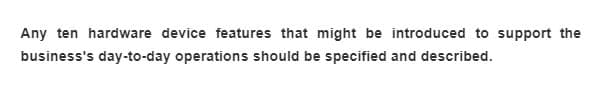 Any ten hardware device features that might be introduced to support the
business's day-to-day operations should be specified and described.
