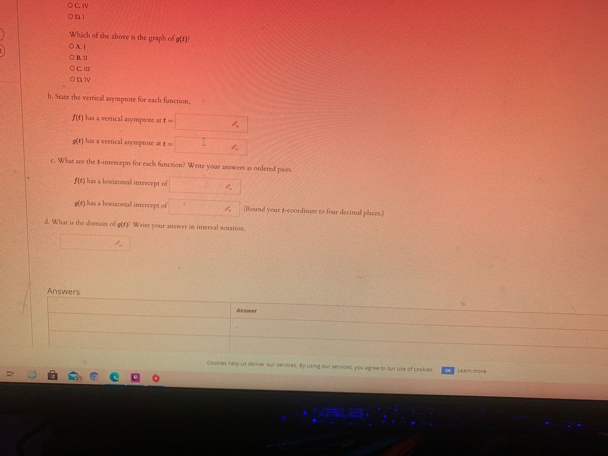 OC.IV
ODI
Which of the above is the graph of g(t)?
IVO
O B. II
OC. II
O D. IV
b. State the vertical asymptote for each function,
f(t) has a vertical asymptote at t =
g(t) has a vertical asymptote at t%3D
c. What are the t-intercepts for each function? Write your answers as ordered pairs.
f(t) has a horizontal intercept of
g(t) has a horizontal intercept of
(Round your t-coordinare ro four decimal places.)
d. What is the domain of g(t)? Write your answer in interval notation.
Answers
Answer
Cookies help us deliver our services. By using our services, you agree to our use of cookies.
Learn more
ON
25
ASUS
