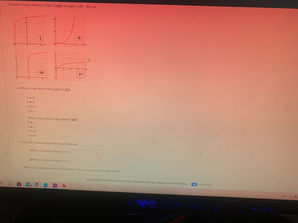 Consider the two functions f(t)= log(t) and g(t) = f(t – 9) + 4.
II
III
IV
a. Which of the above is the graph of f(t):
O A. II
O B. II
OC. IV
OD. I
Which of the above is the graph of g(t)?
O A. 1
O B. II
OC. II
OD. IV
b. State the vertical asymptote for each function.
f(t) has a vertical asymptote at t=
g(t) has a vertical asymptote at t=
1.
c. What are the t-intercepts for each function? Write your answers as ordered pairs,
Cookies help us deliver our services. By using our services, you agree to our use of cookles.
OK
Learn more
25
