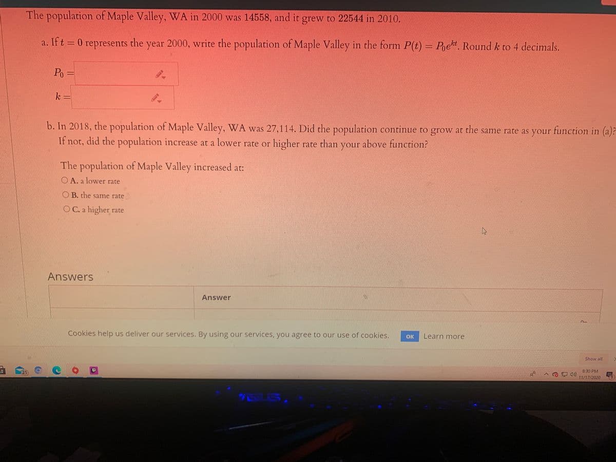The population of Maple Valley, WA in 2000 was 14558, and it grew to 22544 in 2010.
a. If t = 0 represents the year 2000, write the population of Maple Valley in the form P(t) = Poe. Round k to 4 decimals.
Po
PRER
k =
b. In 2018, the population of Maple Valley, WA was 27,114. Did the population continue to grow at the same rate as your function in (a)?
If not, did the population increase at a lower rate or higher rate than your above function?
The population of Maple Valley increased at:
O A. a lower rate
B. the same rate
OC. a higher rate
Answers
Answer
Cookies help us deliver our services. By using our services, you agree to our use of cookies.
Learn more
OK
Show all
25
8:30 PM
11/17/2020
ASLS
