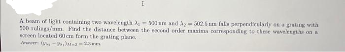 I
A beam of light containing two wavelength A₁ = 500 nm and A₂ = 502.5 nm falls perpendicularly on a grating with
500 rulings/mm. Find the distance between the second order maxima corresponding to these wavelengths on a
screen located 60 cm form the grating plane.
Answer: (VA-VA) M-2=2.3 mm.