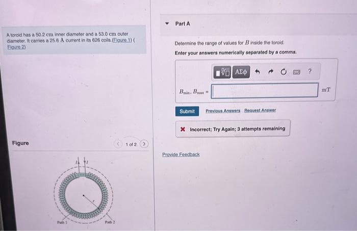 A toroid has a 50.2 cm inner diameter and a 53.0 cm outer
diameter. It carries a 25.6 A current in its 626 coils. (Eigure 1) (
Eigure 2)
Figure
1 of 2
Part A
Determine the range of values for B inside the toroid.
Enter your answers numerically separated by a comma.
15] ΑΣΦ
Bmin, Bax
Submit Previous Answers Request Answer
X Incorrect; Try Again; 3 attempts remaining
Provide Feedback
?
mT