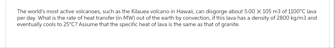 The world's most active volcanoes, such as the Kilauea volcano in Hawaii, can disgorge about 5.00 X 105 m3 of 1100°C lava
per day. What is the rate of heat transfer (in MW) out of the earth by convection, if this lava has a density of 2800 kg/m3 and
eventually cools to 25°C? Assume that the specific heat of lava is the same as that of granite.