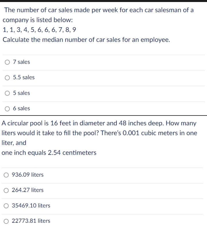 The number of car sales made per week for each car salesman of a
company is listed below:
1, 1, 3, 4, 5, 6, 6, 6, 7, 8, 9
Calculate the median number of car sales for an employee.
O 7 sales
5.5 sales
O 5 sales
6 sales
A circular pool is 16 feet in diameter and 48 inches deep. How many
liters would it take to fill the pool? There's 0.001 cubic meters in one
liter, and
one inch equals 2.54 centimeters
O 936.09 liters
O 264.27 liters
O 35469.10 liters
22773.81 liters